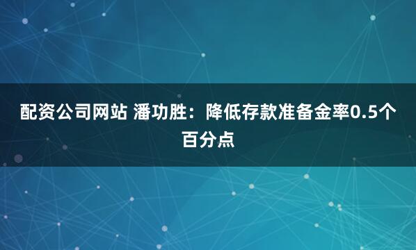 配资公司网站 潘功胜：降低存款准备金率0.5个百分点