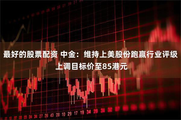 最好的股票配资 中金：维持上美股份跑赢行业评级 上调目标价至85港元