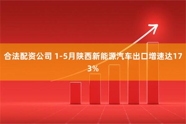 合法配资公司 1-5月陕西新能源汽车出口增速达173%