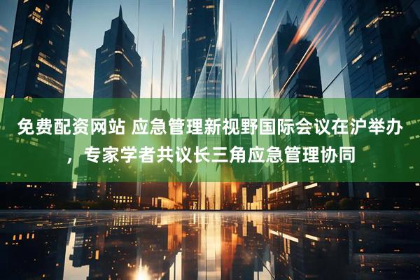 免费配资网站 应急管理新视野国际会议在沪举办，专家学者共议长三角应急管理协同